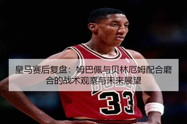 皇马赛后复盘:姆巴佩与贝林厄姆配合磨合的战术观察与未来展望